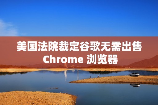美国法院裁定谷歌无需出售 Chrome 浏览器