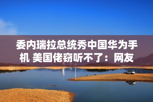 委内瑞拉总统秀中国华为手机 美国佬窃听不了：网友点赞最强带货者