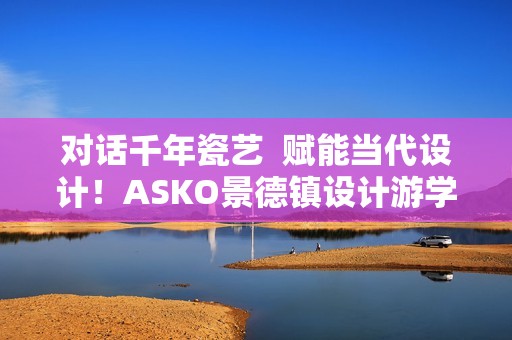 对话千年瓷艺  赋能当代设计！ASKO景德镇设计游学之旅圆满落幕
