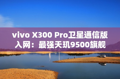 vivo X300 Pro卫星通信版入网：最强天玑9500旗舰