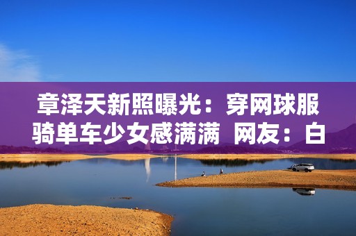 章泽天新照曝光：穿网球服骑单车少女感满满  网友：白到发光