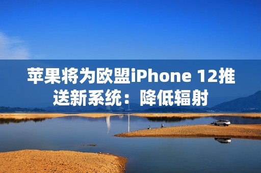 苹果将为欧盟iPhone 12推送新系统：降低辐射