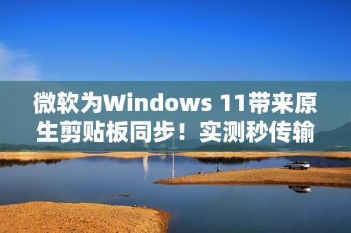 微软为Windows 11带来原生剪贴板同步！实测秒传输