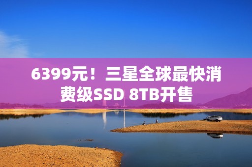 6399元！三星全球最快消费级SSD 8TB开售