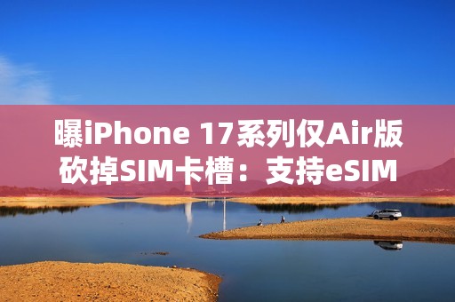 曝iPhone 17系列仅Air版砍掉SIM卡槽：支持eSIM