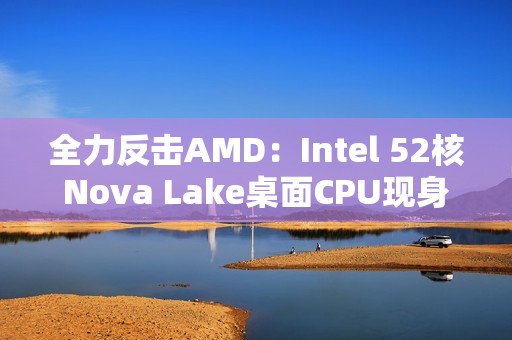 全力反击AMD：Intel 52核Nova Lake桌面CPU现身！工程版频率4.8GHz
