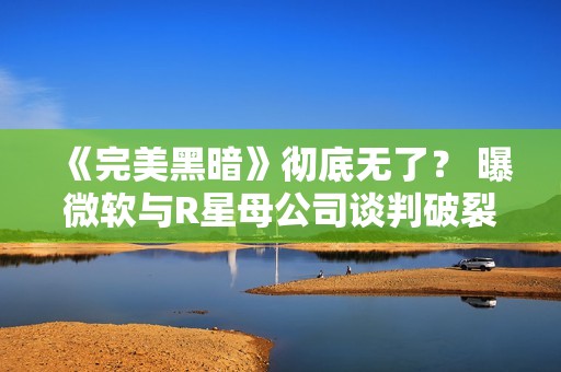 《完美黑暗》彻底无了？ 曝微软与R星母公司谈判破裂