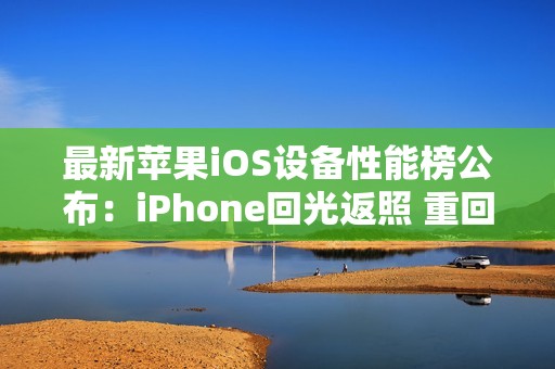 最新苹果iOS设备性能榜公布：iPhone回光返照 重回前十