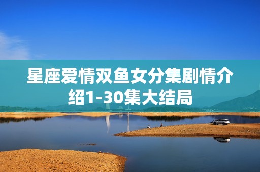 星座爱情双鱼女分集剧情介绍1-30集大结局