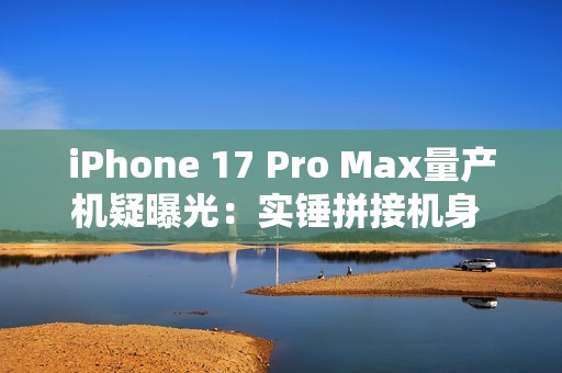 iPhone 17 Pro Max量产机疑曝光：实锤拼接机身 史上最大变化