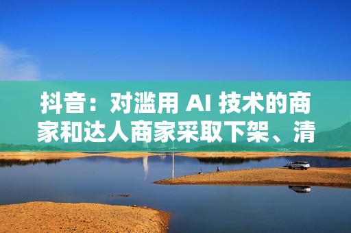 抖音：对滥用 AI 技术的商家和达人商家采取下架、清退等措施