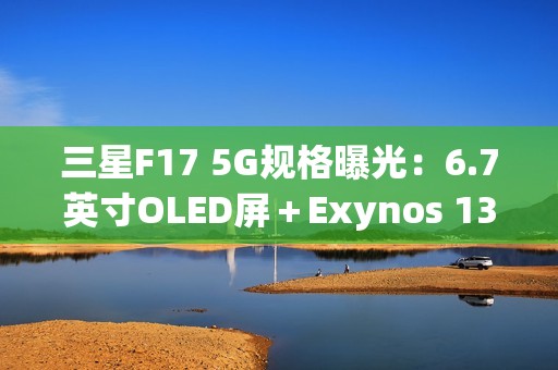 三星F17 5G规格曝光：6.7英寸OLED屏＋Exynos 1330