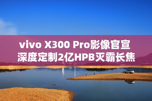 vivo X300 Pro影像官宣 深度定制2亿HPB灭霸长焦
