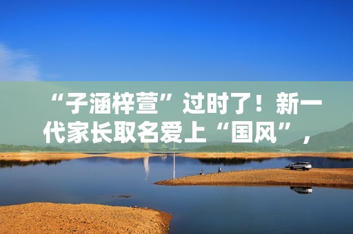 “子涵梓萱”过时了！新一代家长取名爱上“国风”，扶苏、知潼成新宠