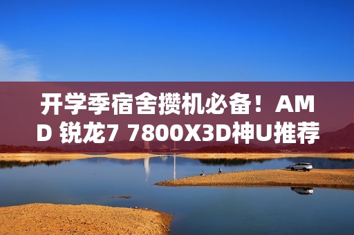 开学季宿舍攒机必备！AMD 锐龙7 7800X3D神U推荐