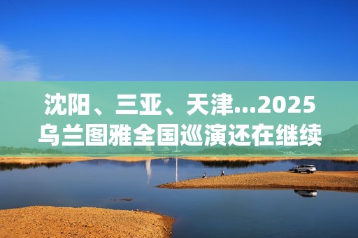沈阳、三亚、天津...2025乌兰图雅全国巡演还在继续，每站都像一朵花在绽放！(沈阳三亚距离)
