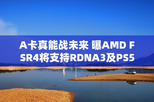 A卡真能战未来 曝AMD FSR4将支持RDNA3及PS5