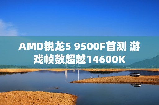AMD锐龙5 9500F首测 游戏帧数超越14600K