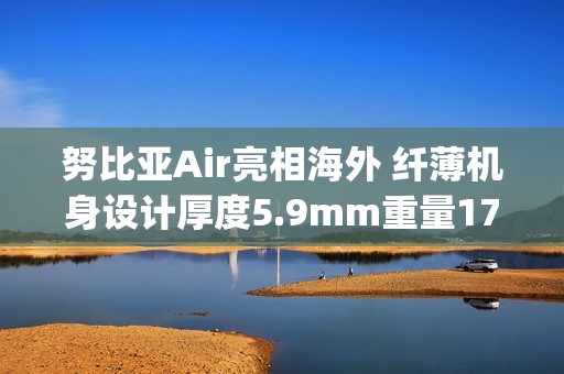 努比亚Air亮相海外 纤薄机身设计厚度5.9mm重量172g