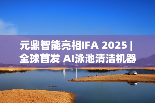 元鼎智能亮相IFA 2025 | 全球首发 AI泳池清洁机器人