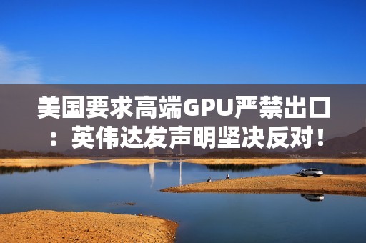 美国要求高端GPU严禁出口：英伟达发声明坚决反对！黄仁勋曾称这会让华为抢占份额