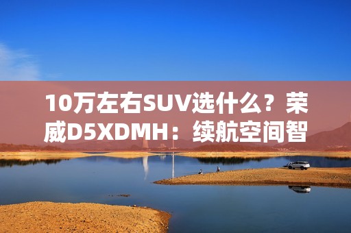 10万左右SUV选什么？荣威D5XDMH：续航空间智能拉满
