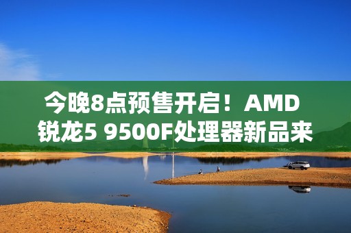 今晚8点预售开启！AMD 锐龙5 9500F处理器新品来袭