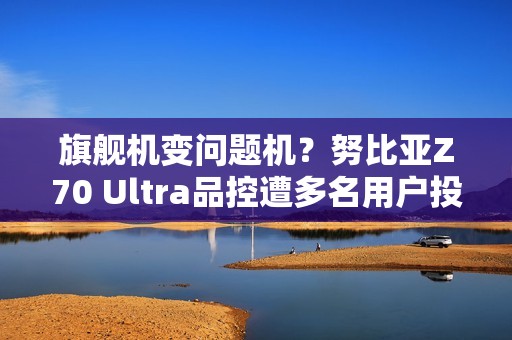 旗舰机变问题机？努比亚Z70 Ultra品控遭多名用户投诉