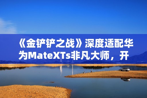《金铲铲之战》深度适配华为MateXTs非凡大师，开启大屏对弈新篇章