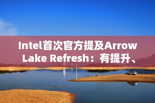 Intel首次官方提及Arrow Lake Refresh：有提升、但仍不及AMD