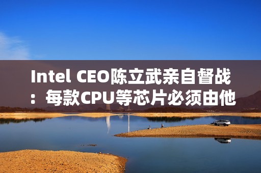Intel CEO陈立武亲自督战：每款CPU等芯片必须由他审核批准