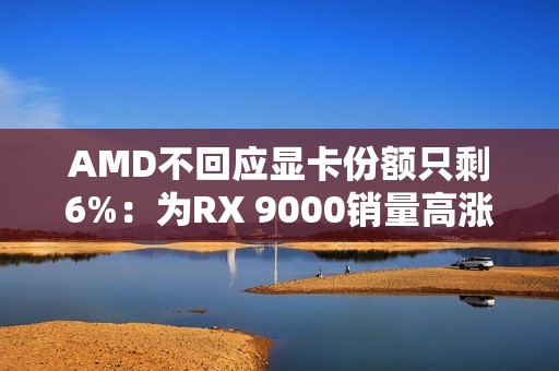 AMD不回应显卡份额只剩6%：为RX 9000销量高涨感到高兴