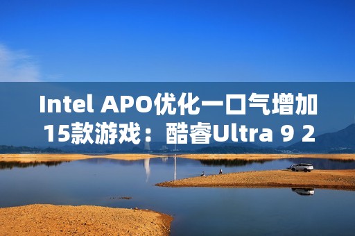 Intel APO优化一口气增加15款游戏：酷睿Ultra 9 285K性能大涨21％