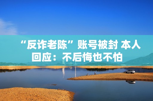 “反诈老陈”账号被封 本人回应：不后悔也不怕