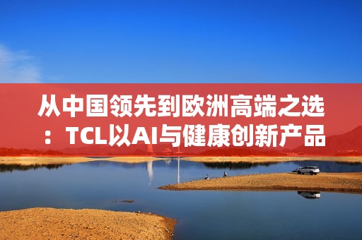 从中国领先到欧洲高端之选：TCL以AI与健康创新产品亮相IFA 2025