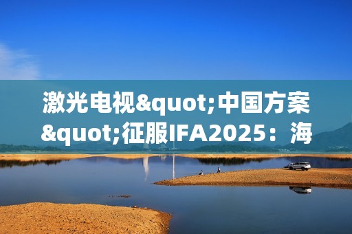 激光电视"中国方案"征服IFA2025：海信双产品夺魁+可卷曲首秀