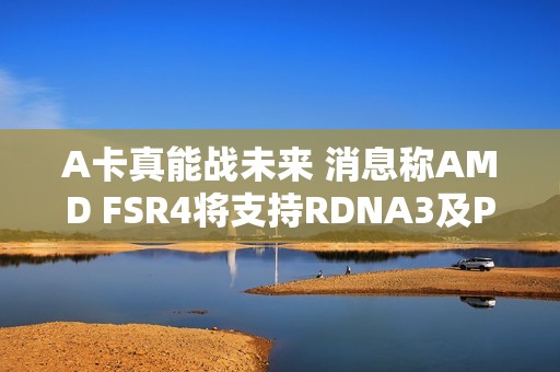A卡真能战未来 消息称AMD FSR4将支持RDNA3及PS5