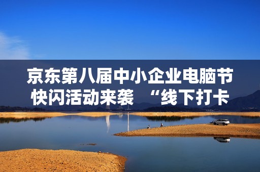 京东第八届中小企业电脑节快闪活动来袭  “线下打卡+云直播”打造今秋最IN科技派对