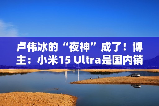 卢伟冰的“夜神”成了！博主：小米15 Ultra是国内销量最高的安卓超大杯