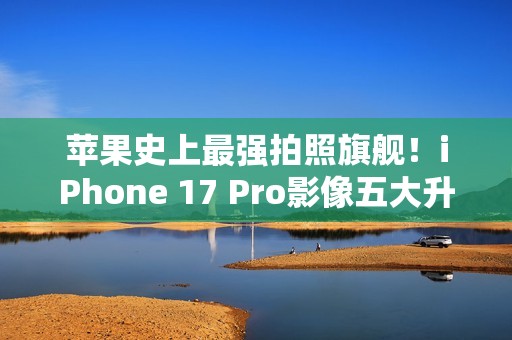 苹果史上最强拍照旗舰！iPhone 17 Pro影像五大升级汇总：首次4800万像素长焦