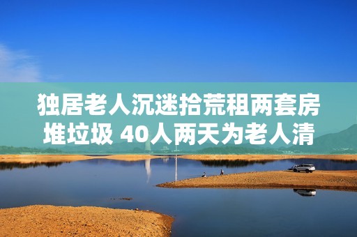 独居老人沉迷拾荒租两套房堆垃圾 40人两天为老人清理出30吨垃圾