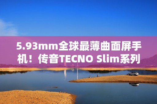 5.93mm全球最薄曲面屏手机！传音TECNO Slim系列正式发布