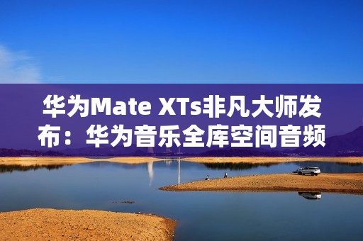 华为Mate XTs非凡大师发布：华为音乐全库空间音频共铸非凡听音