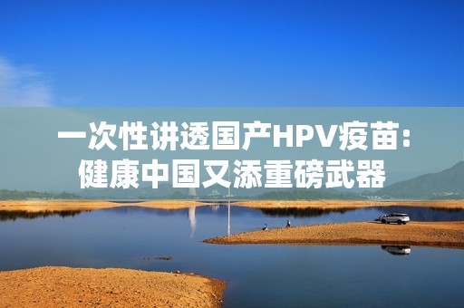 一次性讲透国产HPV疫苗:健康中国又添重磅武器