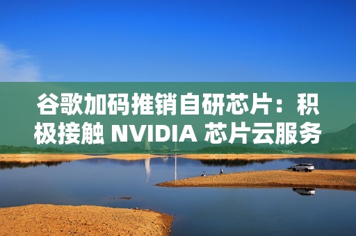 谷歌加码推销自研芯片：积极接触 NVIDIA 芯片云服务供应商
