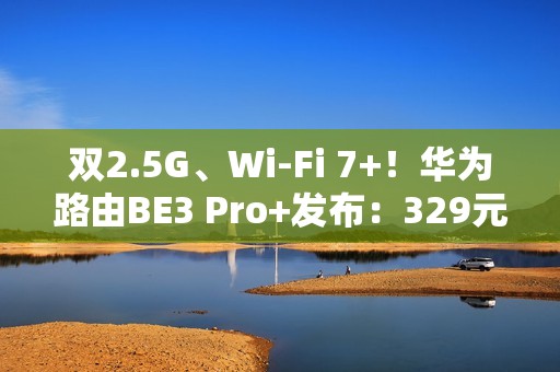 双2.5G、Wi-Fi 7+！华为路由BE3 Pro+发布：329元