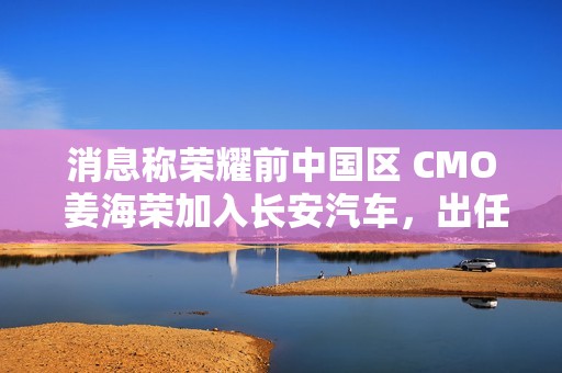 消息称荣耀前中国区 CMO 姜海荣加入长安汽车，出任深蓝 CEO 一职