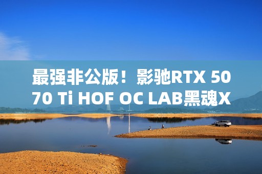 最强非公版！影驰RTX 5070 Ti HOF OC LAB黑魂X显卡图赏