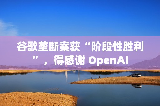 谷歌垄断案获“阶段性胜利”，得感谢 OpenAI