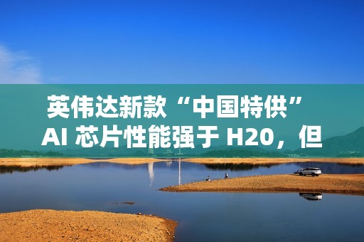 英伟达新款“中国特供” AI 芯片性能强于 H20，但价格翻番